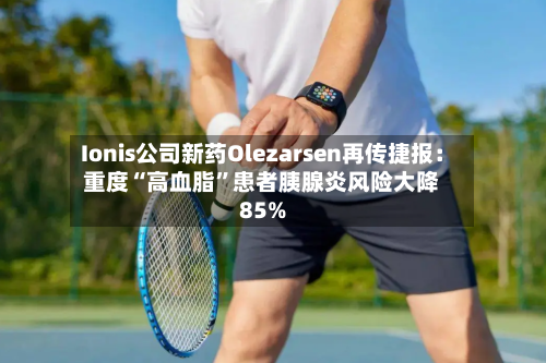 Ionis公司新药Olezarsen再传捷报：重度“高血脂”患者胰腺炎风险大降85%-第2张图片