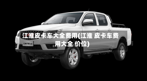 江淮皮卡车大全费用(江淮 皮卡车费用大全 价位)