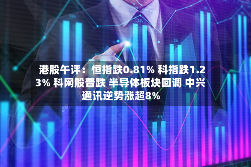 港股午评：恒指跌0.81% 科指跌1.23% 科网股普跌 半导体板块回调 中兴通讯逆势涨超8%-第2张图片
