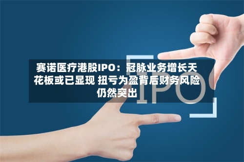 赛诺医疗港股IPO：冠脉业务增长天花板或已显现 扭亏为盈背后财务风险仍然突出