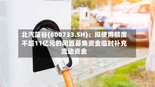 北汽蓝谷(600733.SH)：拟使用额度不超11亿元的闲置募集资金临时补充流动资金