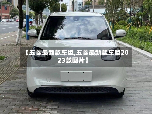 【五菱最新款车型,五菱最新款车型2023款图片】