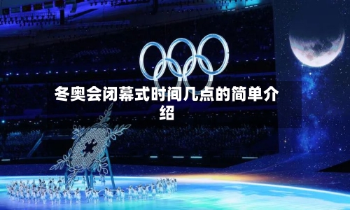 冬奥会闭幕式时间几点的简单介绍-第2张图片